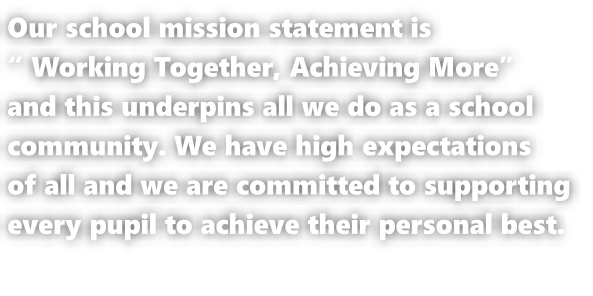 Our school mission statement is  “ Working Together, Achieving More”  and this underpins all we do as a school  community. We have high expectations  of all and we are committed to supporting  every pupil to achieve their personal best.