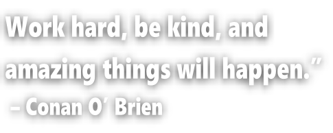 Work hard, be kind, and  amazing things will happen.”  – Conan O’ Brien